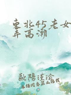 东北45老女人弄高潮