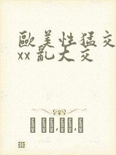 欧美性猛交 xxx 乱大交