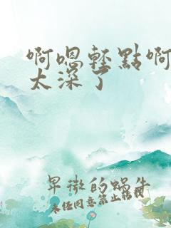 啊嗯轻点啊~~太深了