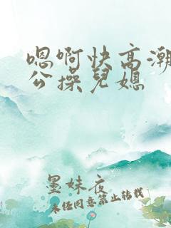 嗯啊快高潮了公公操儿媳