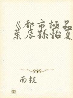 《都市极品医神叶辰孙怡夏若雪》
