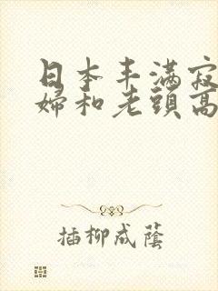 日本丰满寂寞少妇和老头高潮
