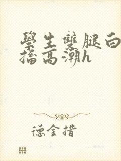 学生双腿白浆抽搐高潮h