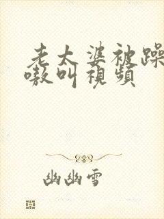 老太婆被躁的嗷嗷叫视频