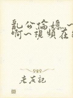 乱公伦媳..~啊~视频在线观看