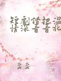 短剧错把温柔当情深看看北潞园