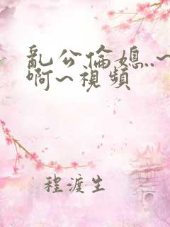 乱公伦媳..~啊~视频