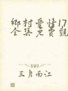 乡村爱情17部全集免费观看完整版
