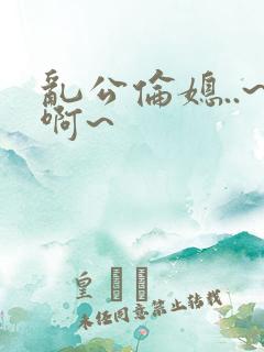 乱公伦媳..~啊~