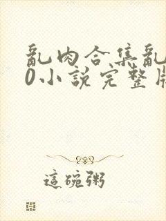 乱肉合集乱500小说完整版