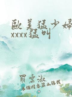欧美猛少妇色xxxxx猛叫