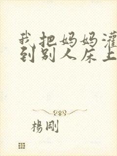 我把妈妈灌醉送到别人床上的小说