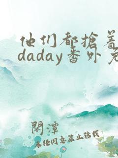 他们都抢着叫我daday番外免费阅读最新章节