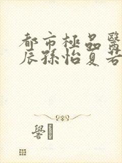 都市极品医神叶辰孙怡夏若雪txt无删减