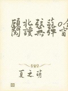 顾北弦苏o全文阅读无弹窗笔趣阁