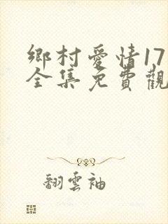 乡村爱情17部全集免费观看完整版