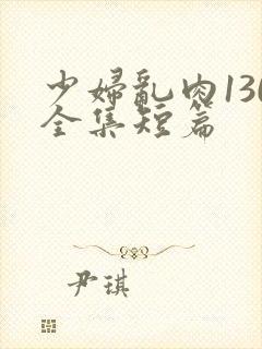 少妇乱肉130全集短篇