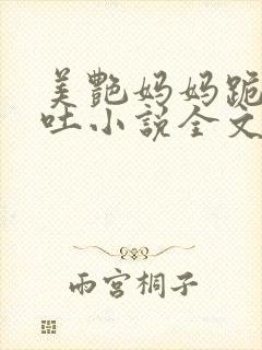 美艳妈妈跪着吞吐小说全文阅读