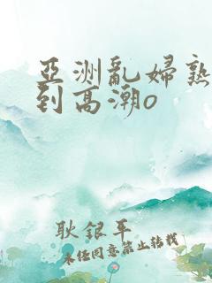 亚洲乱妇熟女爽到高潮o