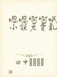 嗯嗯啊啊哦嗯嗯小说免费乱