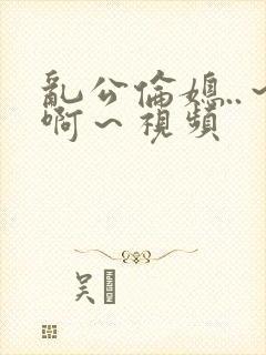 乱公伦媳..～啊～视频