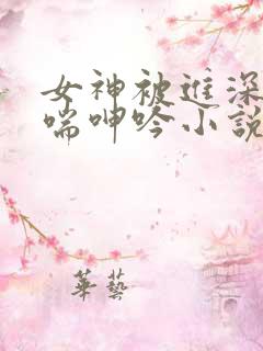 女神被进深处娇喘呻吟小说