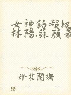 女神的超级赘婿林阳,苏颜最新章节列表