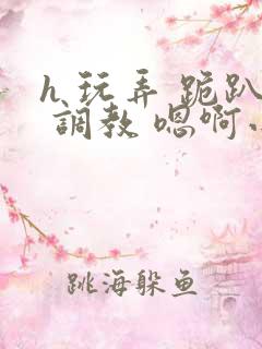 h 玩弄 跪趴 调教 嗯啊小说