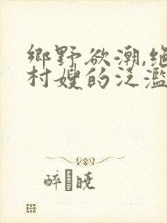 乡野欲潮,绝色村嫂的泛滥春情