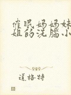 催眠妈妈妹妹姐姐的洗脑小说免费阅