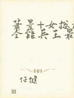 萧晨+女总裁的全能兵王最新更新