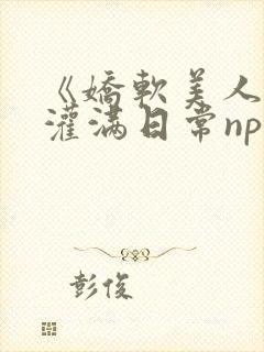《娇软美人的被灌满日常np【快/穿】》