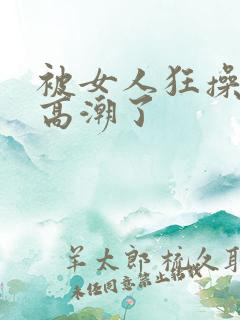 被女人狂操弄到高潮了