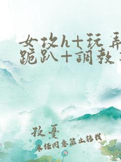 女攻h+玩弄+跪趴+调教花