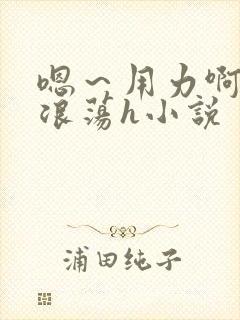 嗯～用力啊呻吟浪荡h小说