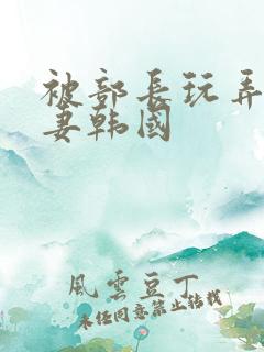 被部长玩弄的人妻韩国