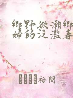 乡野欲潮乡村寡妇的泛滥春情