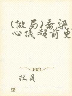 (做局)乔梁叶心仪超前更新