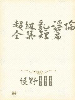 超级乱淫伦小说全集短篇