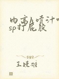 肉高h喷汁呻吟sp打屁股