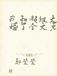 我和超级大佬隐婚了全文免费