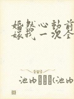 婚然心动前妻再嫁我一次全文免费阅读