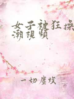 女子被狂操到高潮视频