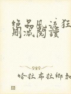 绝品风流狂医无删减阅读