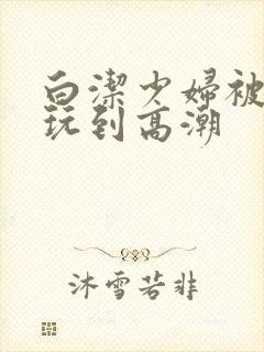白洁少妇被高义玩到高潮