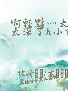 啊轻点灬太粗嗯太深了h小说