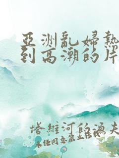 亚洲乱妇热女爽到高潮的片