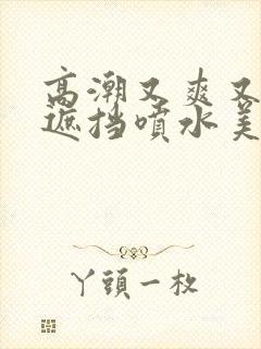 高潮又爽又黄无遮挡喷水美女