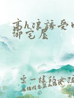 高h浪诱受肉耽御宅屋