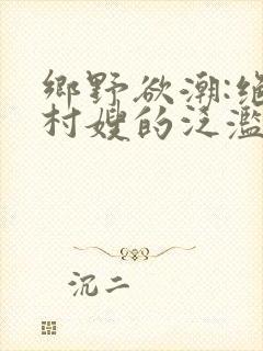 乡野欲潮:绝色村嫂的泛滥春情(连载中)